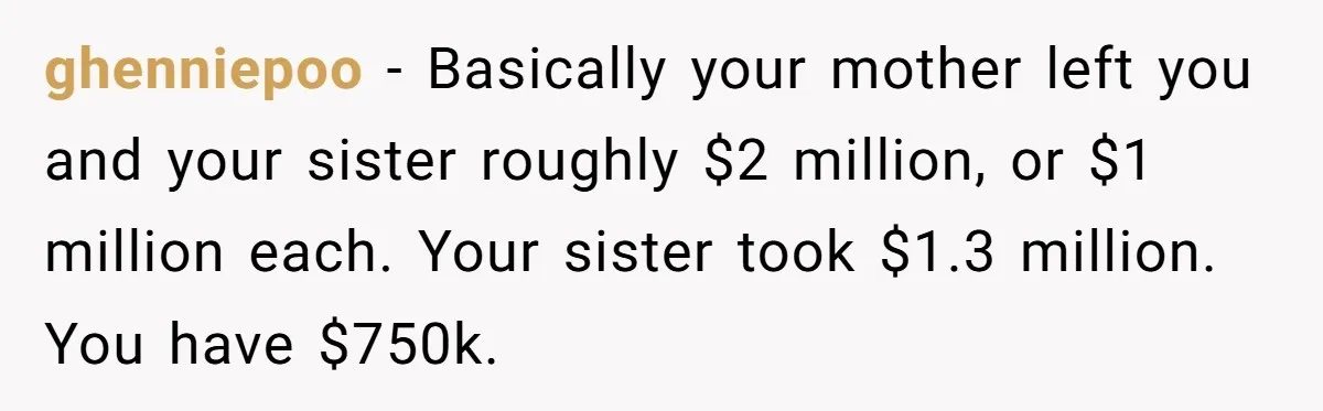 ghenniepoo − Basically your mother left you and your sister roughly $2 million, or $1 million each. Your sister took $1.3 million. You have $750k.