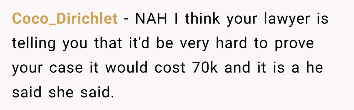 Coco_Dirichlet − NAH I think your lawyer is telling you that it'd be very hard to prove your case it would cost 70k and it is a he said she...