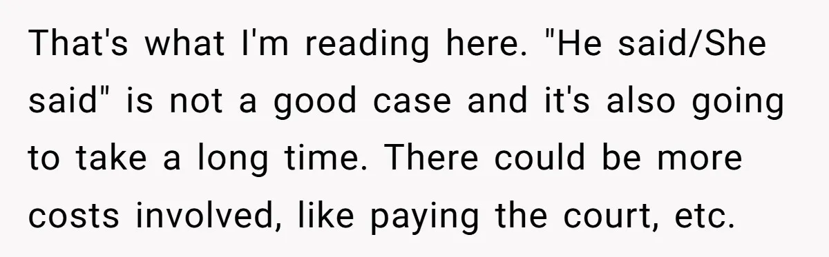 That's what I'm reading here. "He said/She said" is not a good case and it's also going to take a long time. There could be more costs involved, like paying...