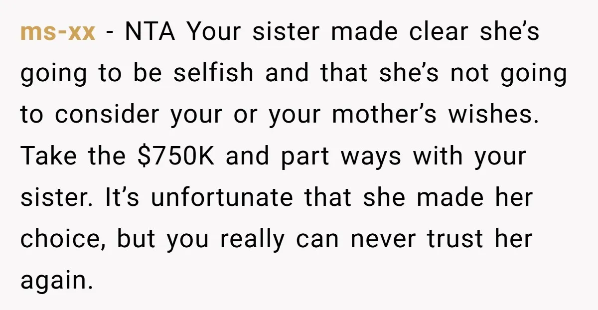 ms-xx − NTA Your sister made clear she’s going to be selfish and that she’s not going to consider your or your mother’s wishes. Take the $750K and part ways...