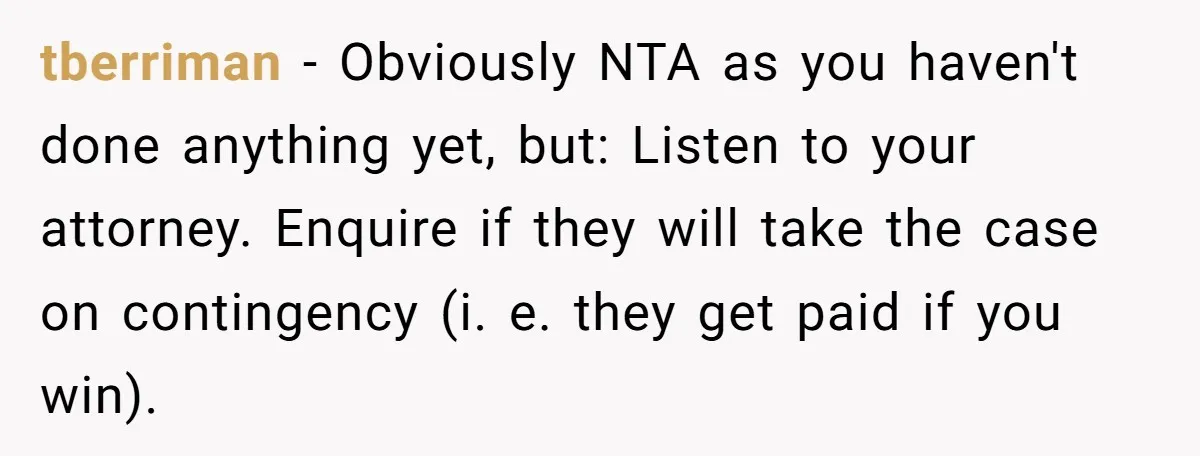 tberriman − Obviously NTA as you haven't done anything yet, but: Listen to your attorney. Enquire if they will take the case on contingency (i. e. they get paid if...