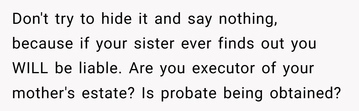 Don't try to hide it and say nothing, because if your sister ever finds out you WILL be liable. Are you executor of your mother's estate? Is probate being obtained?