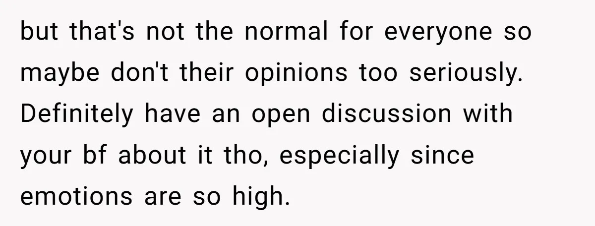 but that's not the normal for everyone so maybe don't their opinions too seriously. Definitely have an open discussion with your bf about it tho, especially since emotions are so...