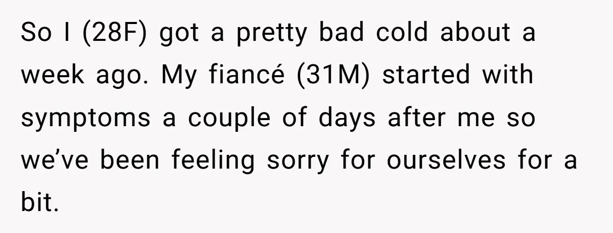 So I (28F) got a pretty bad cold about a week ago. My fiancé (31M) started with symptoms a couple of days after me so we’ve been feeling sorry for...