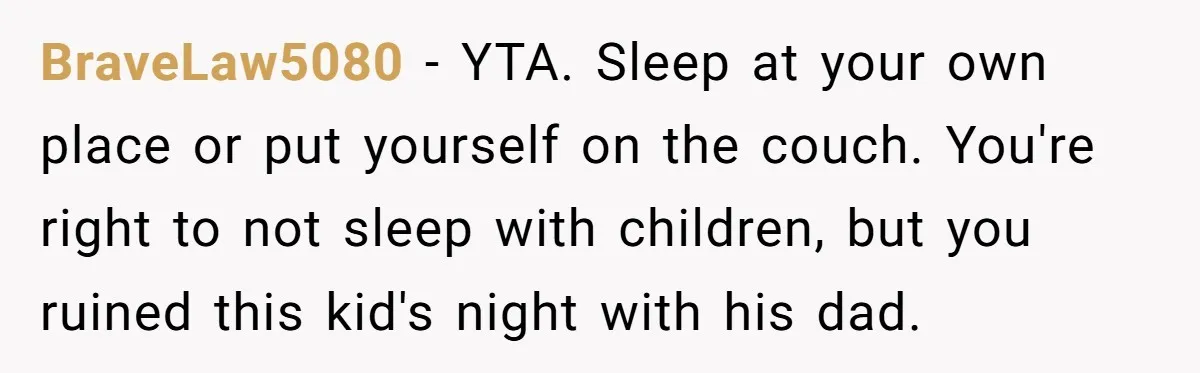 BraveLaw5080 − YTA. Sleep at your own place or put yourself on the couch. You're right to not sleep with children, but you ruined this kid's night with his dad.