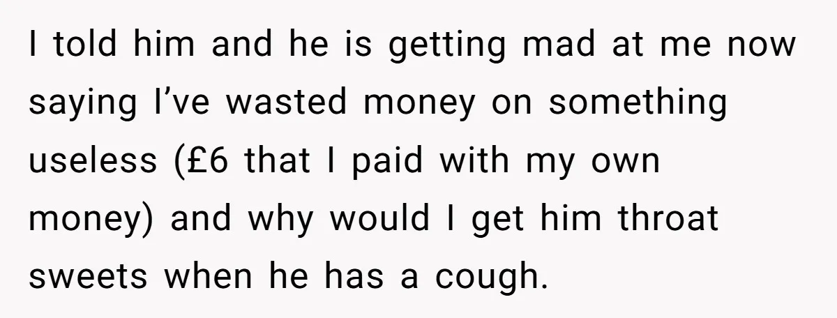 I told him and he is getting mad at me now saying I’ve wasted money on something useless (£6 that I paid with my own money) and why would I...