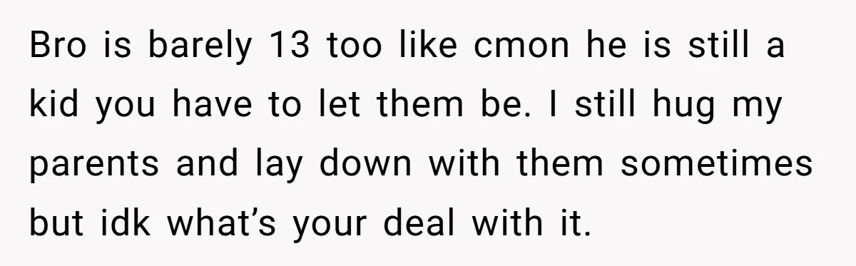 Bro is barely 13 too like cmon he is still a kid you have to let them be. I still hug my parents and lay down with them sometimes but...