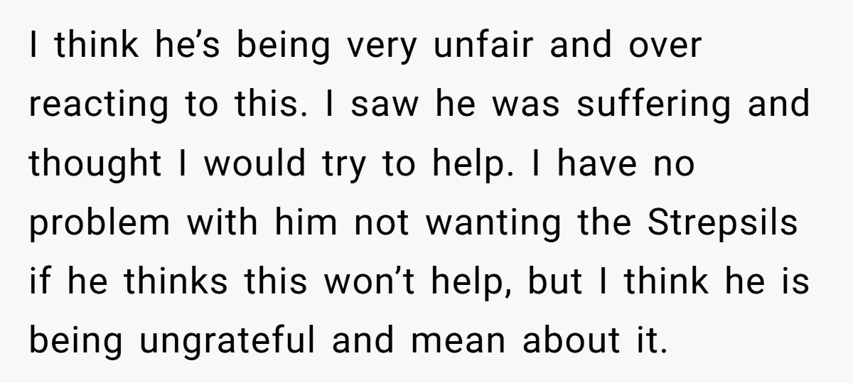 I think he’s being very unfair and over reacting to this. I saw he was suffering and thought I would try to help. I have no problem with him not...