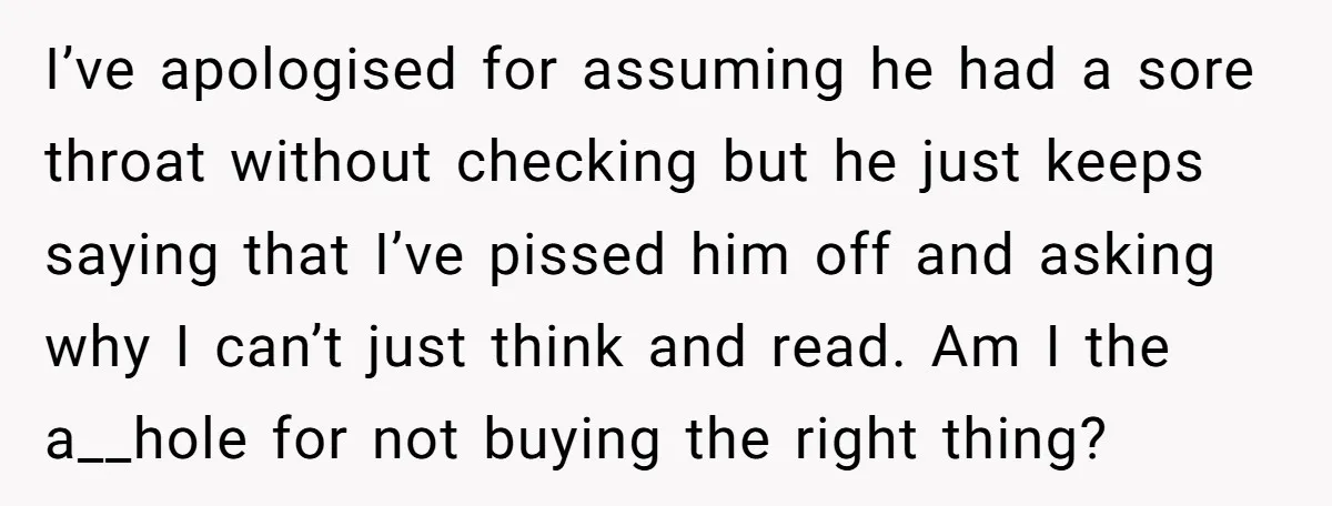 I’ve apologised for assuming he had a sore throat without checking but he just keeps saying that I’ve pissed him off and asking why I can’t just think and read....