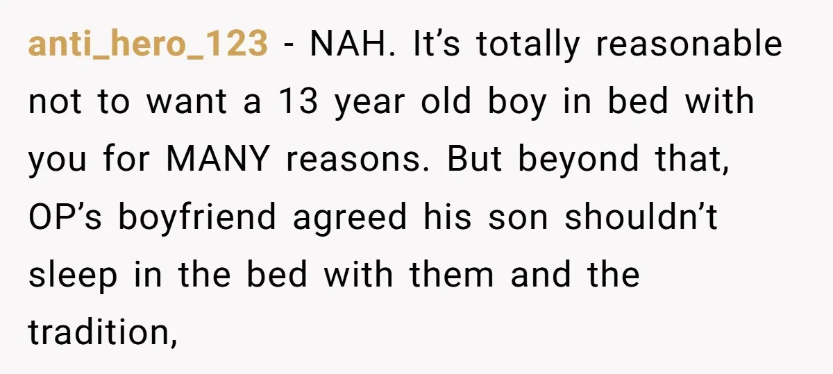 anti_hero_123 − NAH. It’s totally reasonable not to want a 13 year old boy in bed with you for MANY reasons. But beyond that, OP’s boyfriend agreed his son shouldn’t...