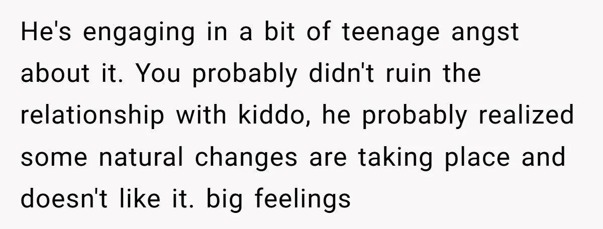 He's engaging in a bit of teenage angst about it. You probably didn't ruin the relationship with kiddo, he probably realized some natural changes are taking place and doesn't like...
