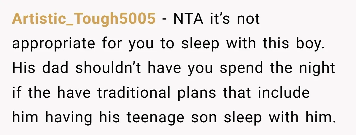 Artistic_Tough5005 − NTA it’s not appropriate for you to sleep with this boy. His dad shouldn’t have you spend the night if the have traditional plans that include him having...