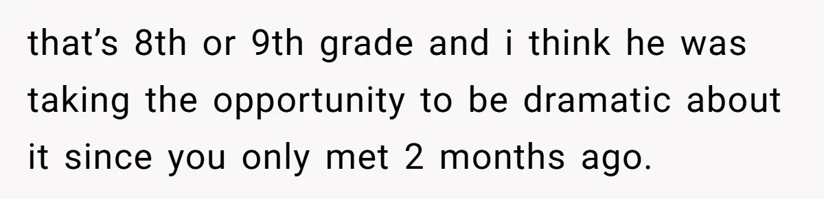 that’s 8th or 9th grade and i think he was taking the opportunity to be dramatic about it since you only met 2 months ago.
