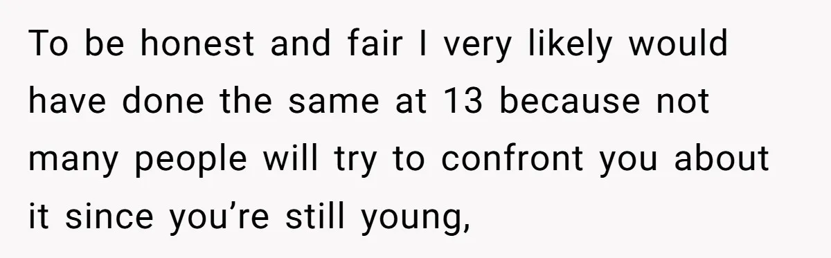 To be honest and fair I very likely would have done the same at 13 because not many people will try to confront you about it since you’re still young,