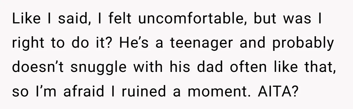 Like I said, I felt uncomfortable, but was I right to do it? He’s a teenager and probably doesn’t snuggle with his dad often like that, so I’m afraid I...