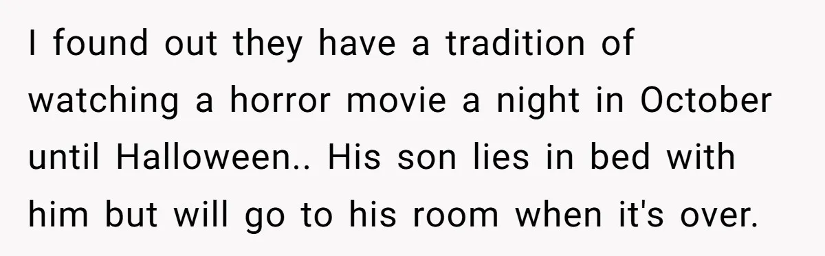 I found out they have a tradition of watching a horror movie a night in October until Halloween.. His son lies in bed with him but will go to his...
