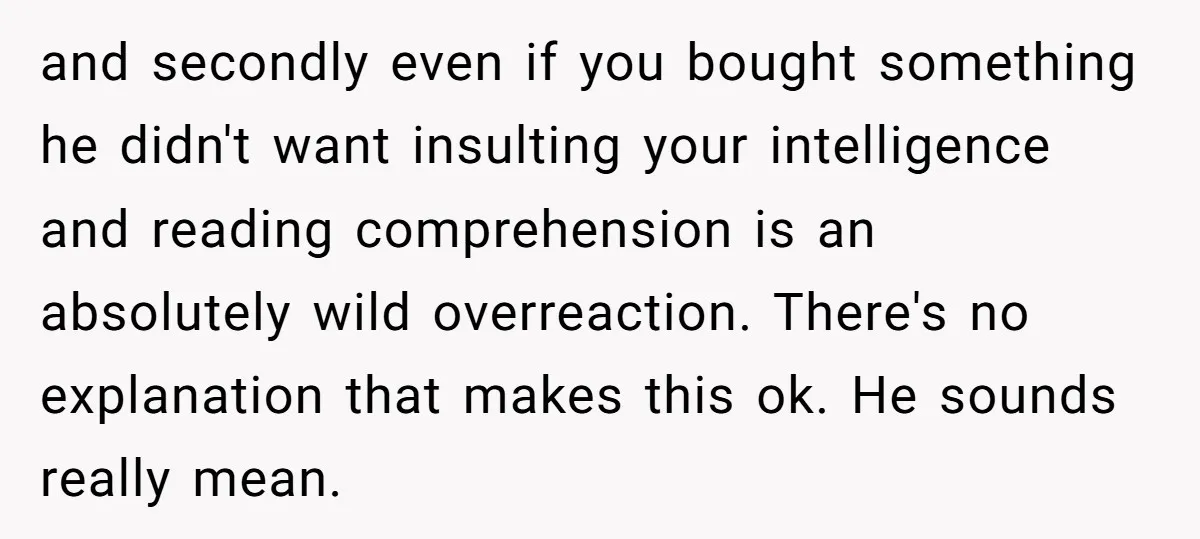 and secondly even if you bought something he didn't want insulting your intelligence and reading comprehension is an absolutely wild overreaction. There's no explanation that makes this ok. He sounds...