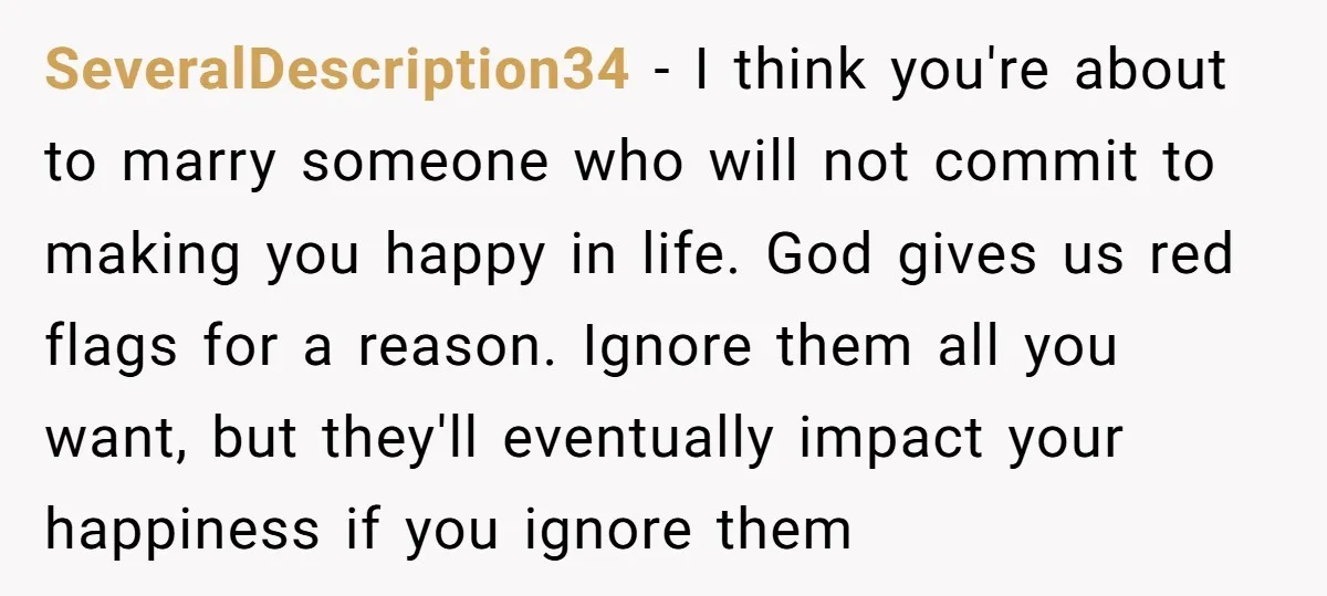 SeveralDescription34 − I think you're about to marry someone who will not commit to making you happy in life. God gives us red flags for a reason. Ignore them all...