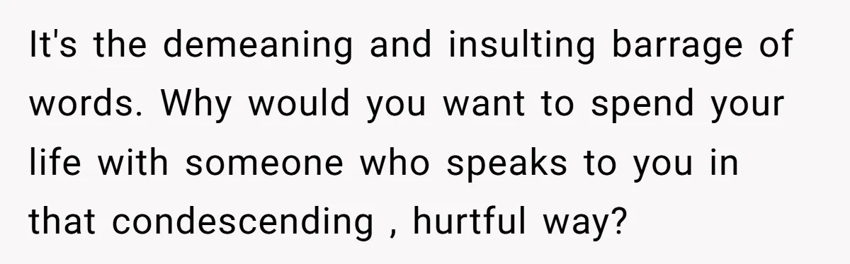 It's the demeaning and insulting barrage of words. Why would you want to spend your life with someone who speaks to you in that condescending , hurtful way?