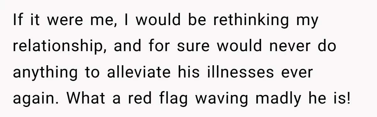 If it were me, I would be rethinking my relationship, and for sure would never do anything to alleviate his illnesses ever again. What a red flag waving madly he...