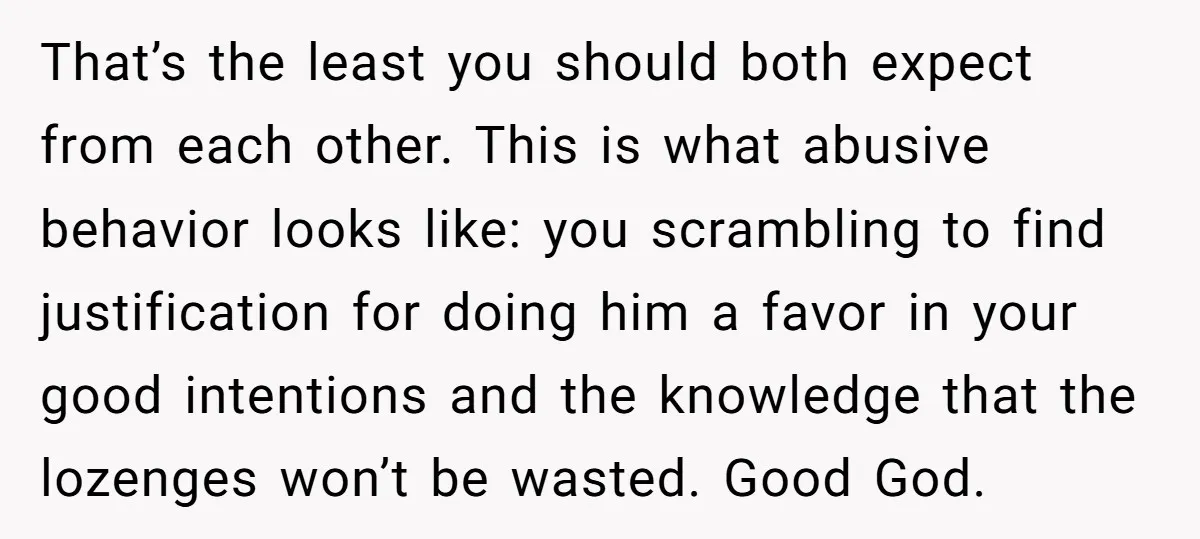 That’s the least you should both expect from each other. This is what abusive behavior looks like: you scrambling to find justification for doing him a favor in your good...