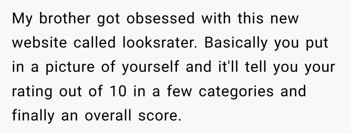 My brother got obsessed with this new website called looksrater. Basically you put in a picture of yourself and it'll tell you your rating out of 10 in a few...