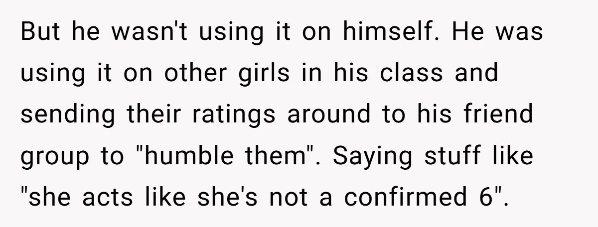 But he wasn't using it on himself. He was using it on other girls in his class and sending their ratings around to his friend group to "humble them". Saying...