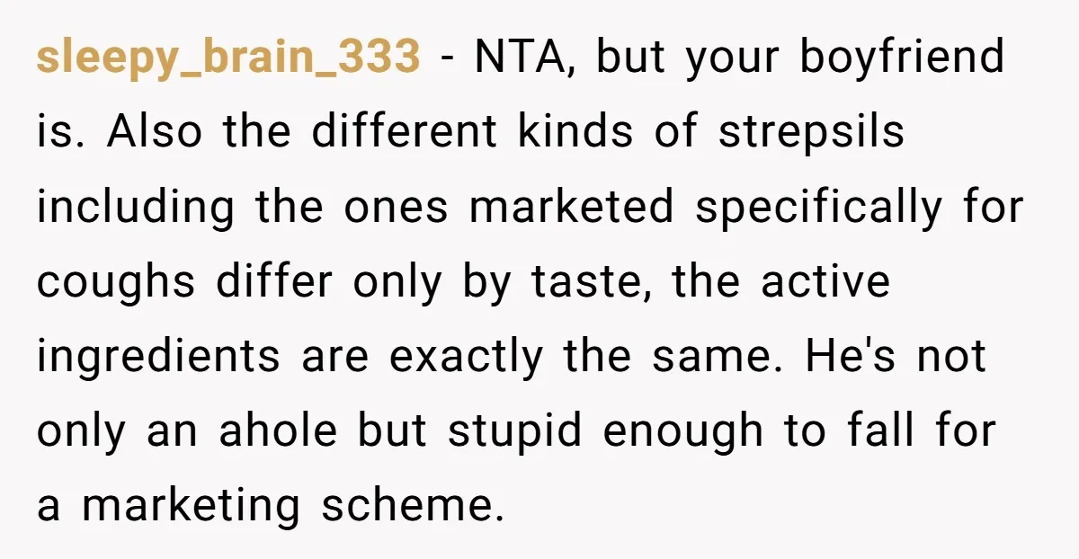 sleepy_brain_333 − NTA, but your boyfriend is. Also the different kinds of strepsils including the ones marketed specifically for coughs differ only by taste, the active ingredients are exactly the...