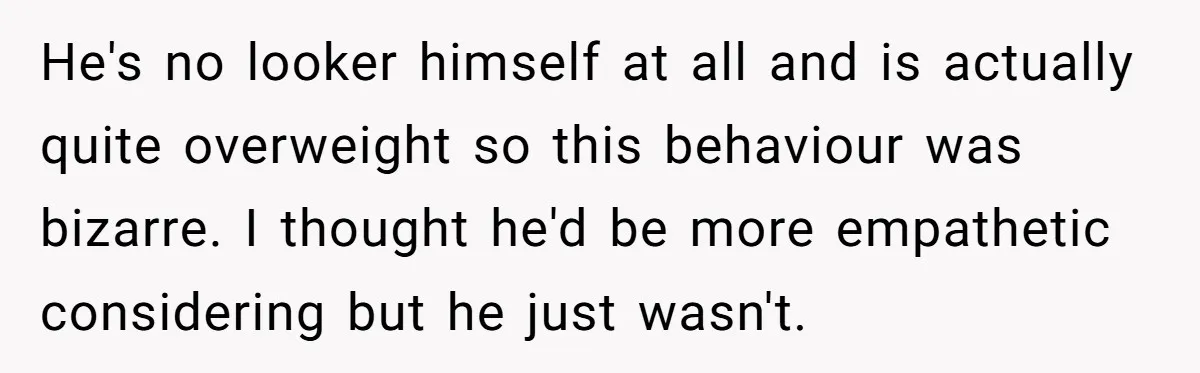 He's no looker himself at all and is actually quite overweight so this behaviour was bizarre. I thought he'd be more empathetic considering but he just wasn't.