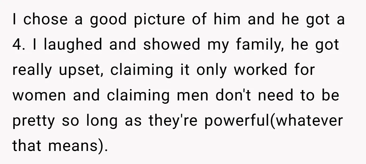 I chose a good picture of him and he got a 4. I laughed and showed my family, he got really upset, claiming it only worked for women and claiming...