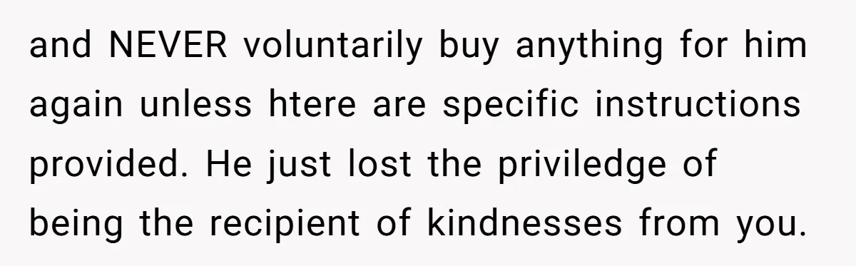 and NEVER voluntarily buy anything for him again unless htere are specific instructions provided. He just lost the priviledge of being the recipient of kindnesses from you.