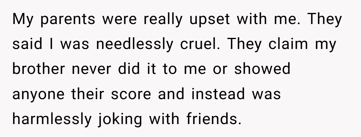 My parents were really upset with me. They said I was needlessly cruel. They claim my brother never did it to me or showed anyone their score and instead was...