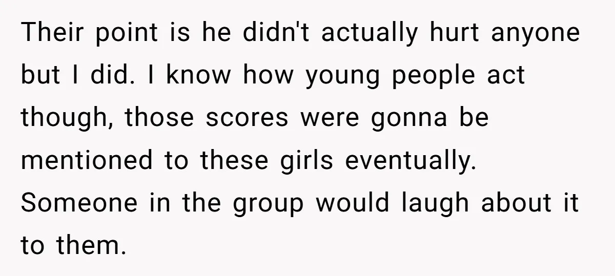 Their point is he didn't actually hurt anyone but I did. I know how young people act though, those scores were gonna be mentioned to these girls eventually. Someone in...