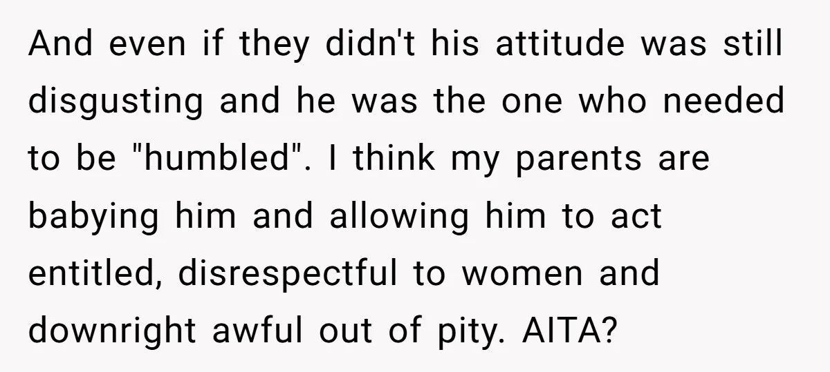 And even if they didn't his attitude was still disgusting and he was the one who needed to be "humbled". I think my parents are babying him and allowing him...