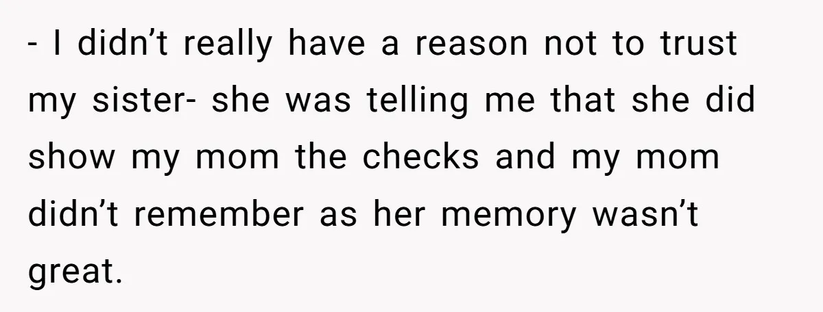 - I didn’t really have a reason not to trust my sister- she was telling me that she did show my mom the checks and my mom didn’t remember as...