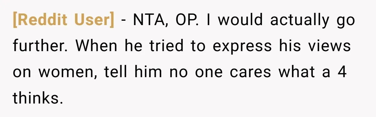 [Reddit User] − NTA, OP. I would actually go further. When he tried to express his views on women, tell him no one cares what a 4 thinks.