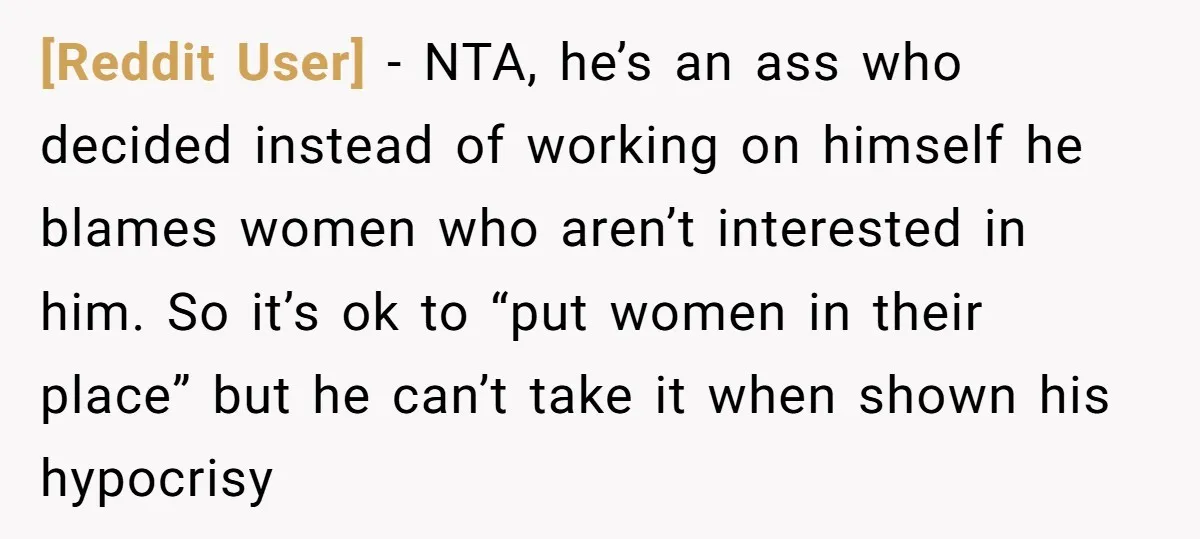 [Reddit User] − NTA, he’s an ass who decided instead of working on himself he blames women who aren’t interested in him. So it’s ok to “put women in their...