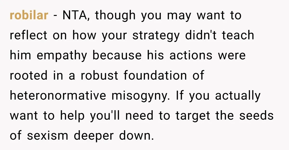 robilar − NTA, though you may want to reflect on how your strategy didn't teach him empathy because his actions were rooted in a robust foundation of heteronormative misogyny. If...