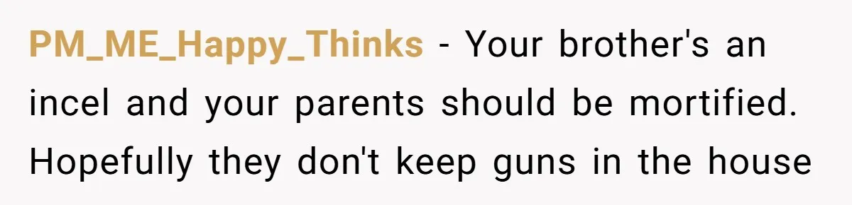 PM_ME_Happy_Thinks − Your brother's an incel and your parents should be mortified. Hopefully they don't keep guns in the house