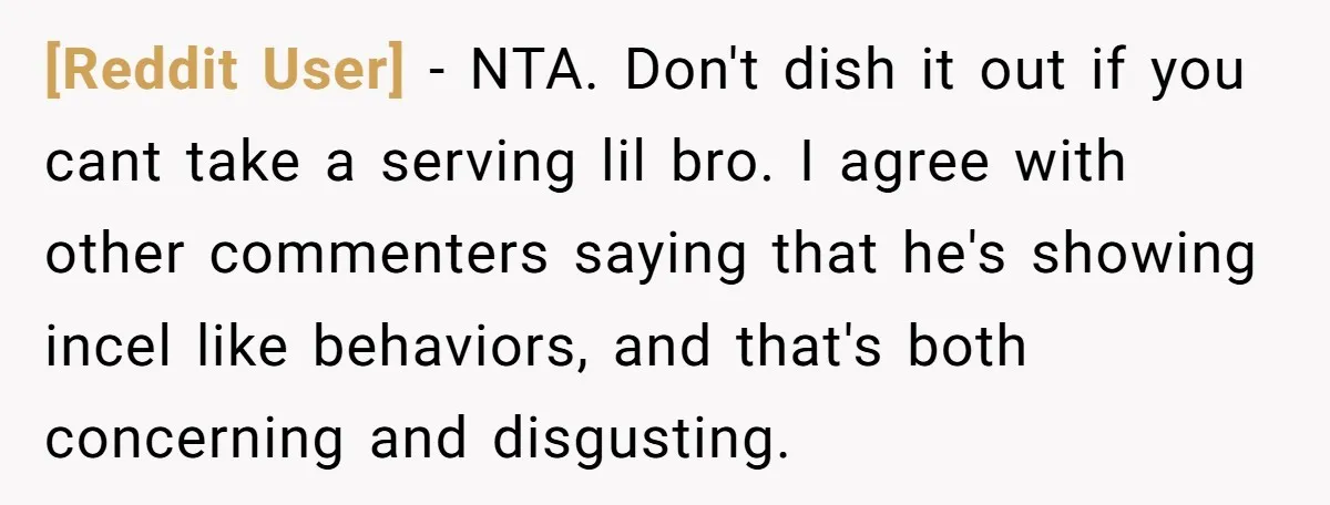 [Reddit User] − NTA. Don't dish it out if you cant take a serving lil bro. I agree with other commenters saying that he's showing incel like behaviors, and that's...