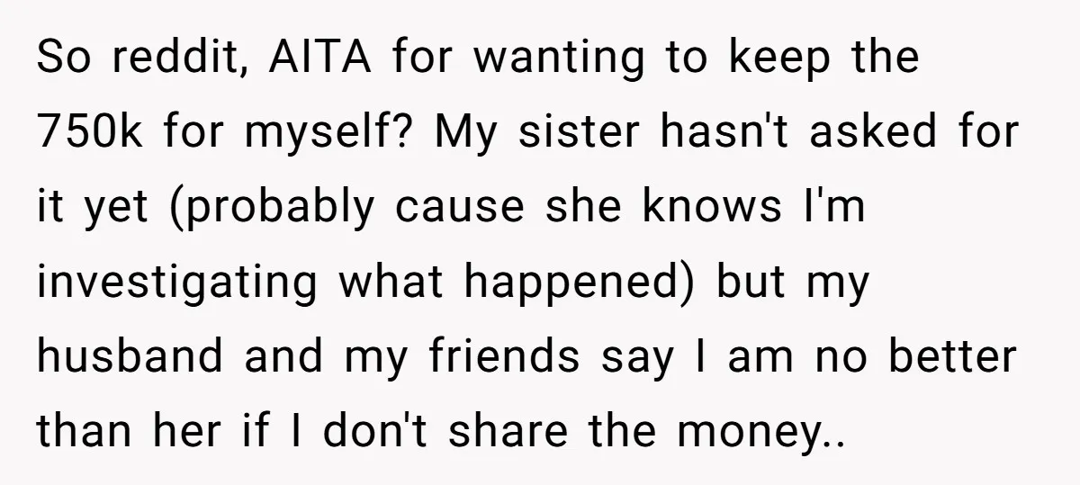 So reddit, AITA for wanting to keep the 750k for myself? My sister hasn't asked for it yet (probably cause she knows I'm investigating what happened) but my husband and...