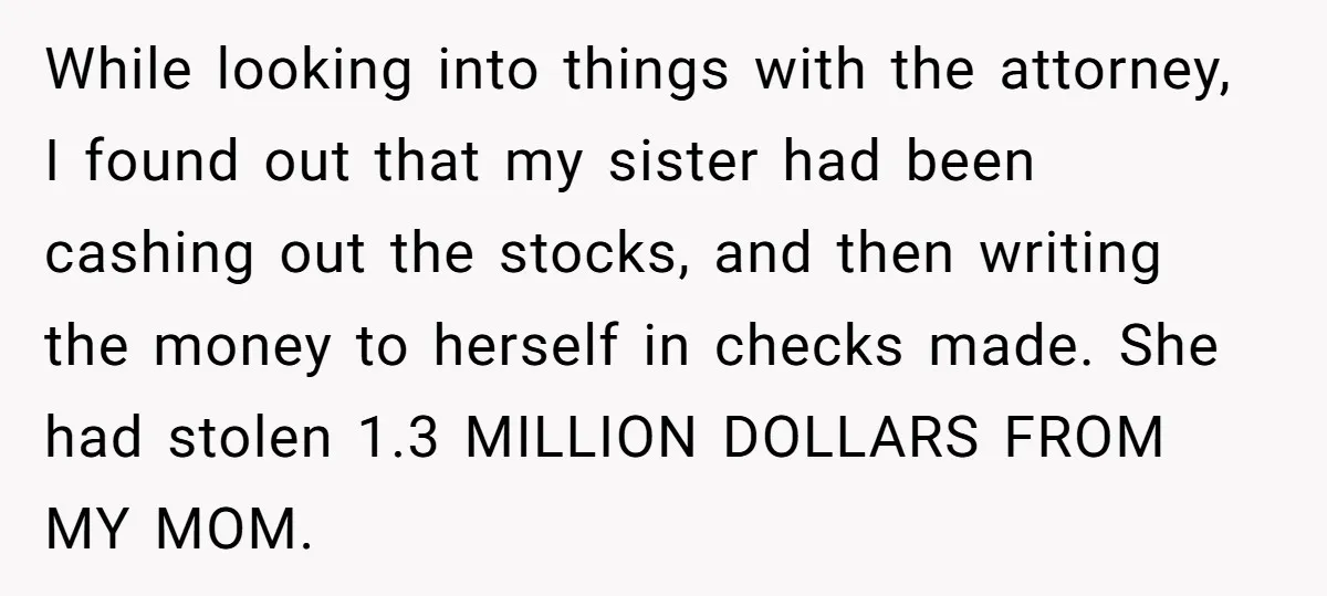 While looking into things with the attorney, I found out that my sister had been cashing out the stocks, and then writing the money to herself in checks made. She...