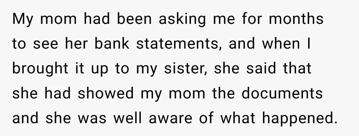 My mom had been asking me for months to see her bank statements, and when I brought it up to my sister, she said that she had showed my mom...