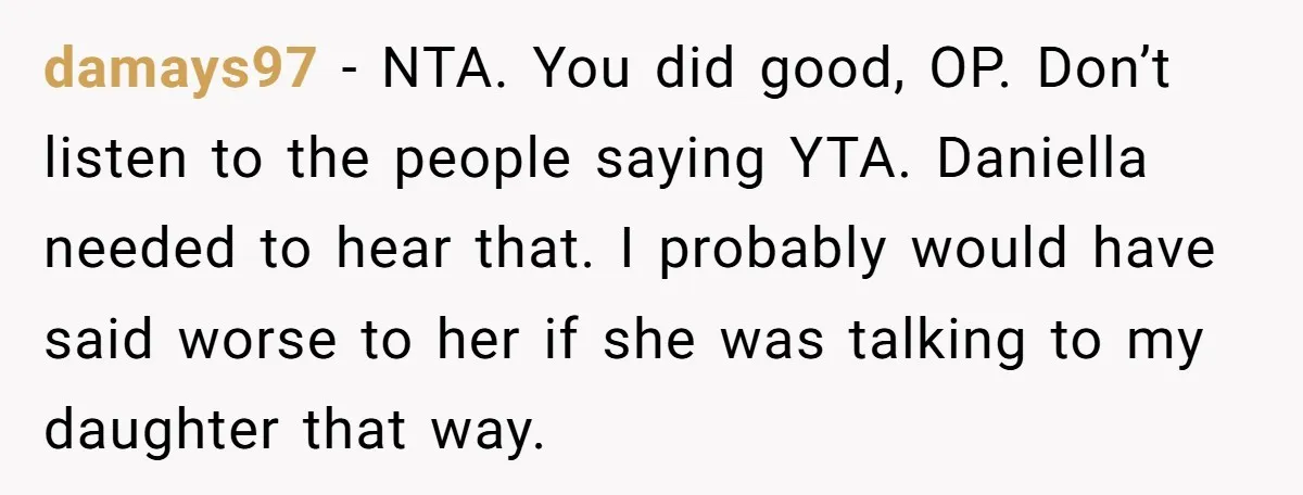 damays97 − NTA. You did good, OP. Don’t listen to the people saying YTA. Daniella needed to hear that. I probably would have said worse to her if she was...