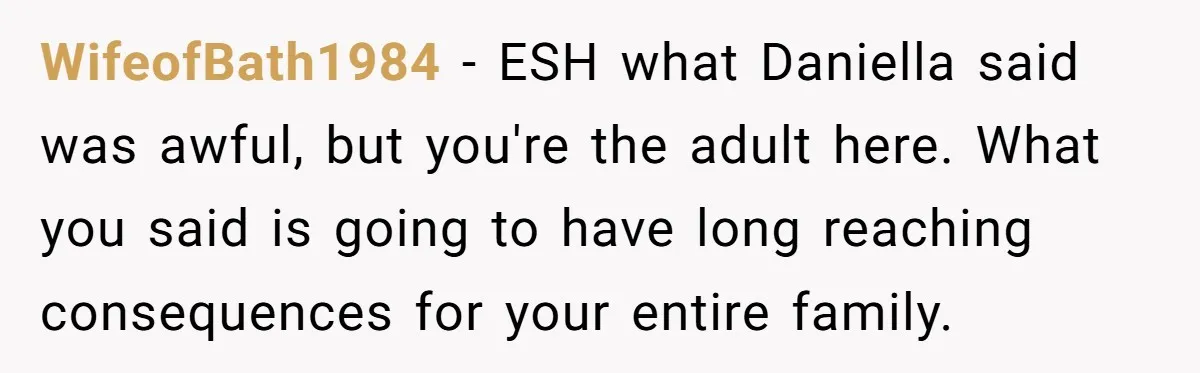 WifeofBath1984 − ESH what Daniella said was awful, but you're the adult here. What you said is going to have long reaching consequences for your entire family.