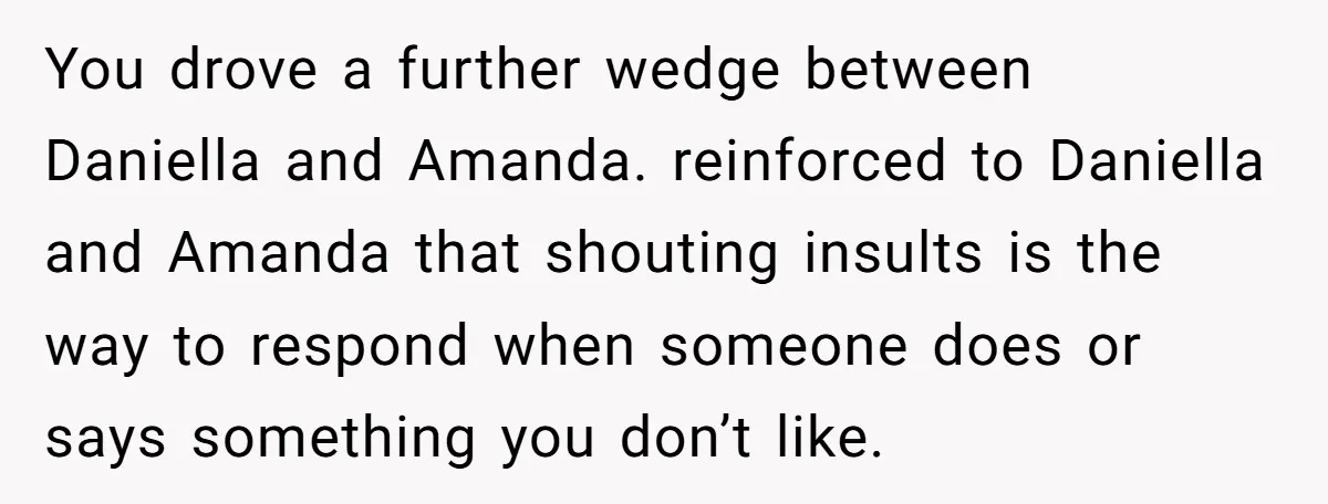 You drove a further wedge between Daniella and Amanda. reinforced to Daniella and Amanda that shouting insults is the way to respond when someone does or says something you don’t...