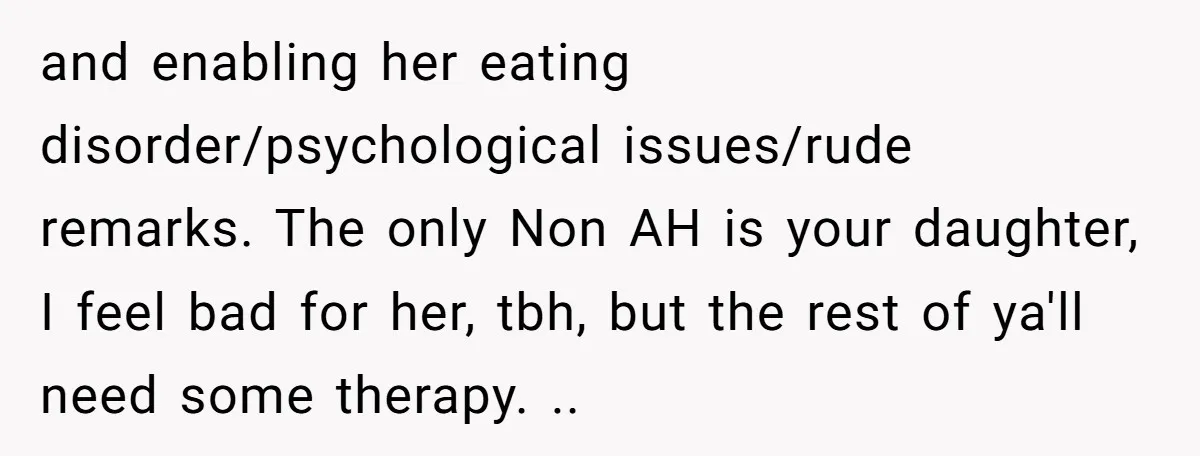and enabling her eating disorder/psychological issues/rude remarks. The only Non AH is your daughter, I feel bad for her, tbh, but the rest of ya'll need some therapy. ..