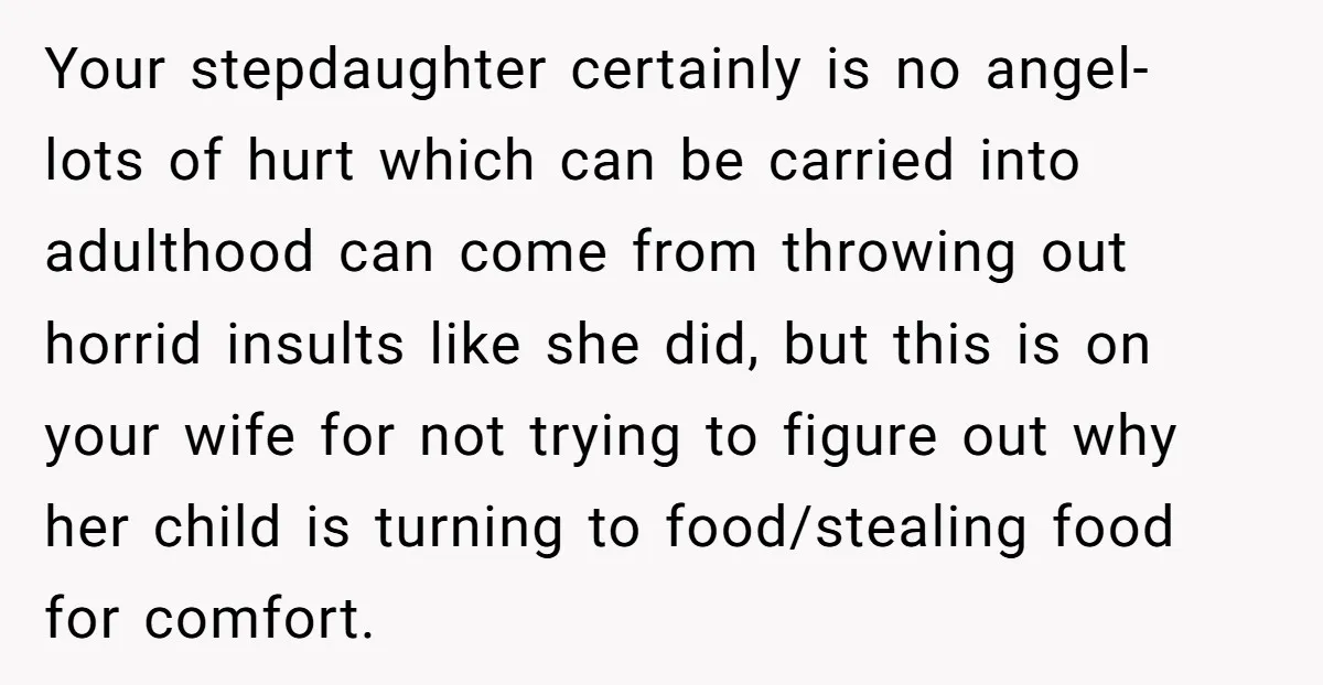 Your stepdaughter certainly is no angel- lots of hurt which can be carried into adulthood can come from throwing out horrid insults like she did, but this is on your...