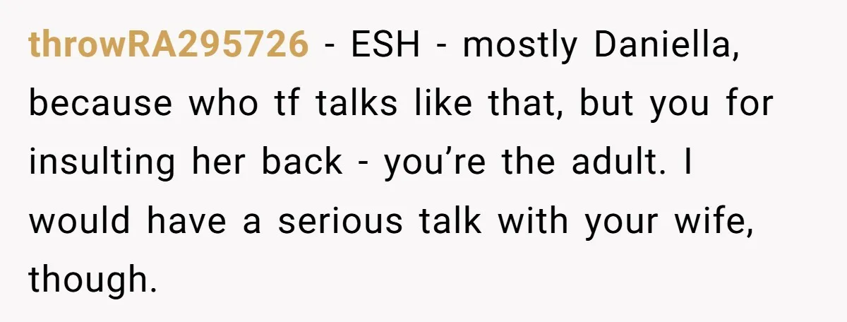 throwRA295726 − ESH - mostly Daniella, because who tf talks like that, but you for insulting her back - you’re the adult. I would have a serious talk with your...