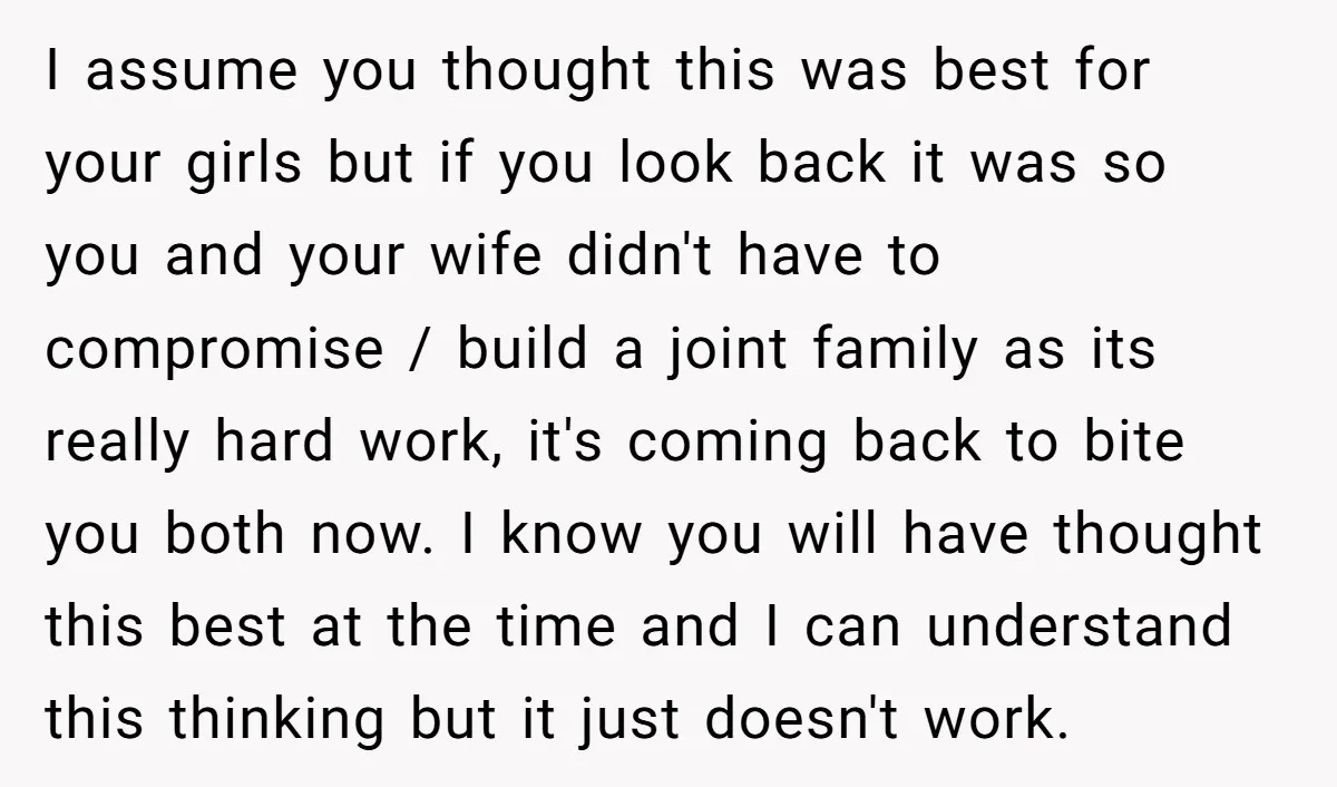 I assume you thought this was best for your girls but if you look back it was so you and your wife didn't have to compromise / build a joint...